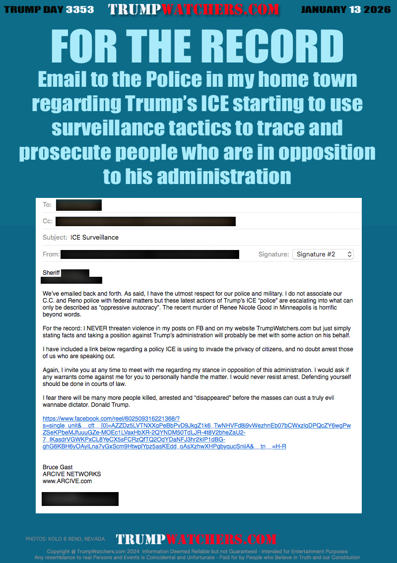 Sheriff REDACTED,
REDACTED

We’ve emailed back and forth. As said, I have the utmost respect for our police and military. I do not associate our C.C. and Reno police with federal matters but these latest actions of Trump’s ICE “police” are escalating into what can only be described as “oppressive autocracy”. The recent murder of Renee Nicole Good in Minneapolis is horrific beyond words.

For the record: I NEVER threaten violence in my posts on FB and on my website TrumpWatchers.com but just simply stating facts and taking a position against Trump’s administration will probably be met with some action on his behalf. 

I have included a link below regarding a policy ICE is using to invade the privacy of citizens, and no doubt arrest those of us who are speaking out. 

Again, I invite you at any time to meet with me regarding my stance in opposition of this administration. I would ask if any warrants come against me for you to personally handle the matter. I would never resist arrest. Defending yourself should be done in courts of law.

I fear there will be many more people killed, arrested and “disappeared” before the masses can oust a truly evil wannabe dictator. Donald Trump.


Bruce Gast
ARCIVE NETWORKS
www.ARCIVE.com

REDACTED
REDACTED